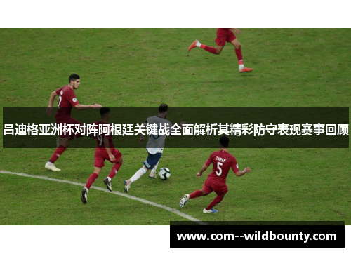 吕迪格亚洲杯对阵阿根廷关键战全面解析其精彩防守表现赛事回顾