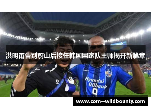 洪明甫告别蔚山后接任韩国国家队主帅揭开新篇章