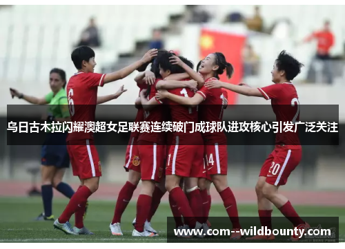 乌日古木拉闪耀澳超女足联赛连续破门成球队进攻核心引发广泛关注 乌日古木拉闪耀澳超女足联赛连续破门成球队进攻核心引发广泛关注