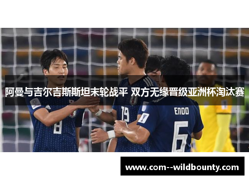 阿曼与吉尔吉斯斯坦末轮战平 双方无缘晋级亚洲杯淘汰赛 阿曼与吉尔吉斯斯坦末轮战平 双方无缘晋级亚洲杯淘汰赛
